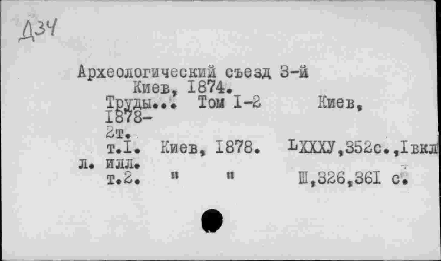 ﻿Д37
Археологический съезд Киев, 1874.
Т^'ды... Том 1-2
2т.
т.1. Киев, 1878.
Л. ИЛЛ.
т.2.	«	«
3-й
Киев
ЬЩУ,352с.,
Ш,326,361 с